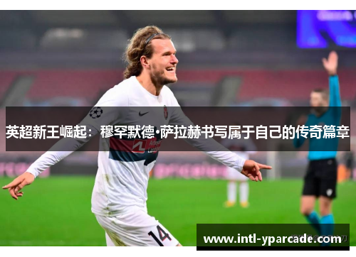 英超新王崛起：穆罕默德·萨拉赫书写属于自己的传奇篇章