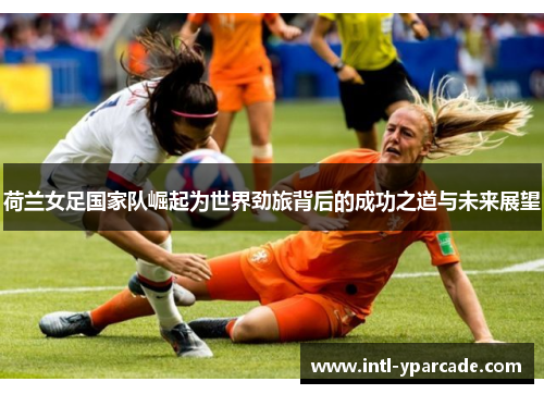 荷兰女足国家队崛起为世界劲旅背后的成功之道与未来展望