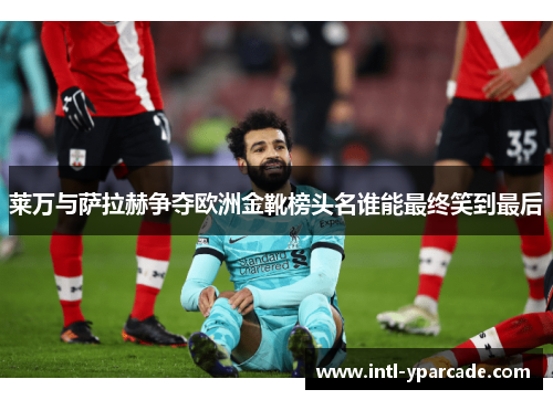 莱万与萨拉赫争夺欧洲金靴榜头名谁能最终笑到最后