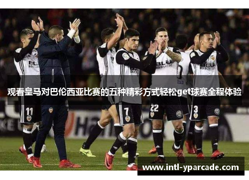 观看皇马对巴伦西亚比赛的五种精彩方式轻松get球赛全程体验