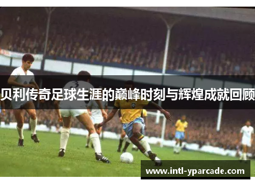 贝利传奇足球生涯的巅峰时刻与辉煌成就回顾