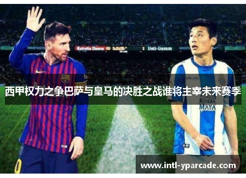 西甲权力之争巴萨与皇马的决胜之战谁将主宰未来赛季 西甲权力之争巴萨与皇马的决胜之战谁将主宰未来赛季