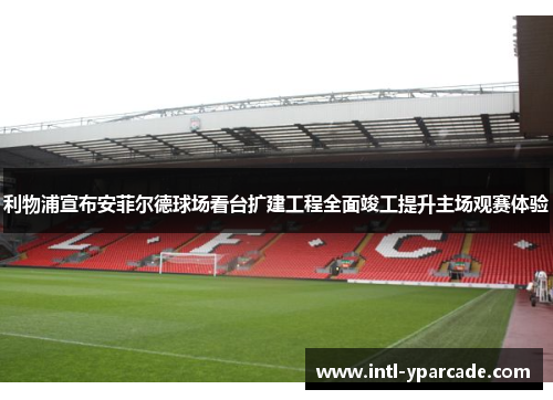 利物浦宣布安菲尔德球场看台扩建工程全面竣工提升主场观赛体验