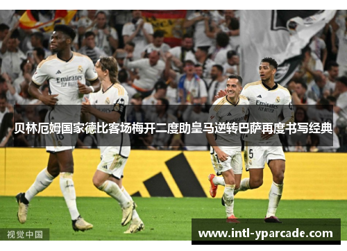 贝林厄姆国家德比客场梅开二度助皇马逆转巴萨再度书写经典