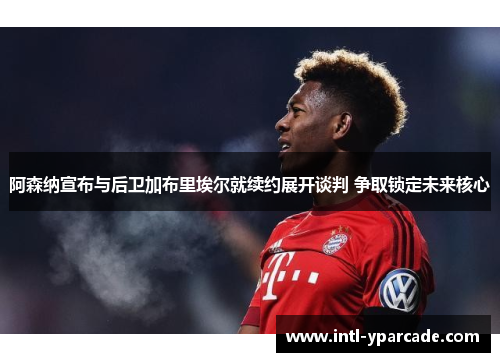 阿森纳宣布与后卫加布里埃尔就续约展开谈判 争取锁定未来核心