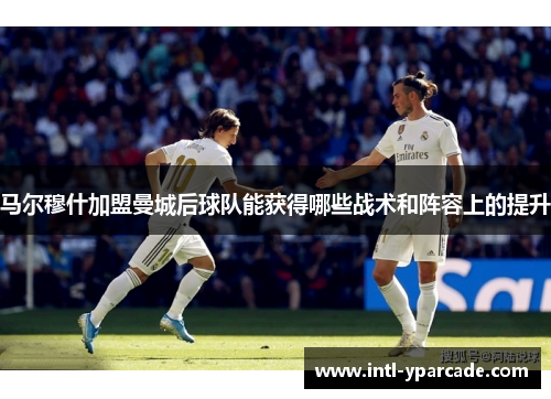 马尔穆什加盟曼城后球队能获得哪些战术和阵容上的提升