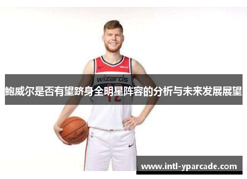 鲍威尔是否有望跻身全明星阵容的分析与未来发展展望