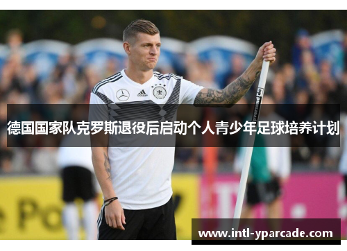 德国国家队克罗斯退役后启动个人青少年足球培养计划 德国国家队克罗斯退役后启动个人青少年足球培养计划