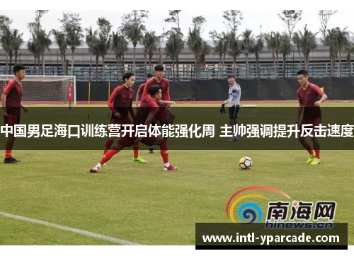 中国男足海口训练营开启体能强化周 主帅强调提升反击速度 中国男足海口训练营开启体能强化周 主帅强调提升反击速度